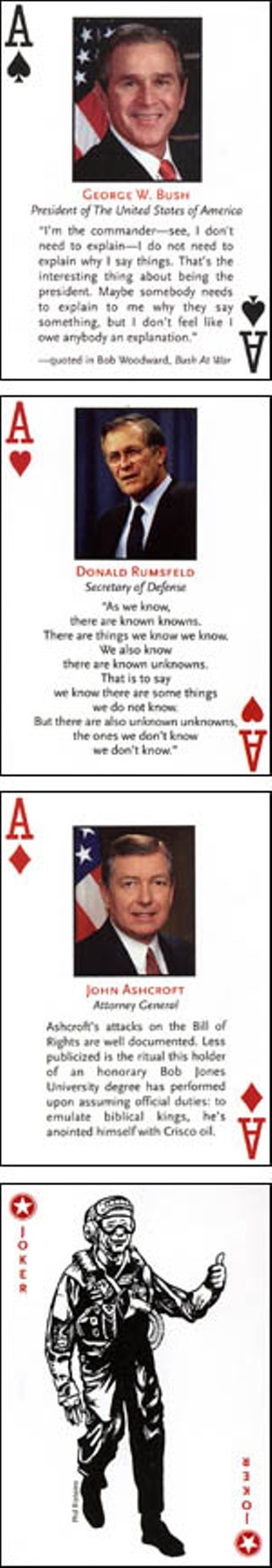 Anyone who thinks George W. Bush is playing without a full deck can be proven wrong at  <a href=http://www.bushcards.com target=blank><b>www.bushcards.com</b></a>, which offers a carefully stacked deck of 52 playing cards (and two jokers, natch) featuring pictures and fun facts of the top dogs in the Bush administration – including aces Bush, Donald Rumsfeld, John Ashcroft, and Dick Big Time Cheney. Fun fact about the veep: Cheney was officially president for 135 minutes while Bush received a colonoscopy.