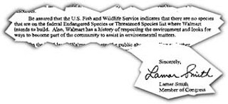 It's good to know our man in Washington is looking 
out for Austin's environmental interests. This is part 
of U.S. Rep. Lamar Smith's response to a South 
Austin resident's concerns about a proposed Wal-
Mart Supercenter over the aquifer. That's the same 
aquifer that feeds Barton Springs -- home of the 
federally protected Barton Springs Salamander (Wal-
Mart wisely pulled off the aquifer). This may explain 
the Republican representative's 0% ranking on the 
League of Conservation Voters' 2002 enivronmental 
scorecard. (for the full letter, click <b><a 
href=lamarsmith.jpg target=blank>here</a></
b>.